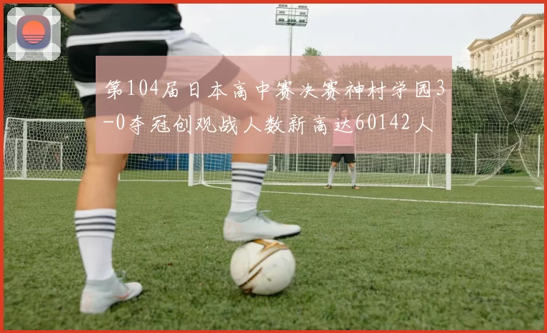 第104届日本高中赛决赛神村学园3-0夺冠创观战人数新高达60142人