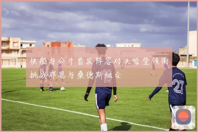 快船与公牛首发阵容对决哈登领衔挑战邓恩与桑德斯组合