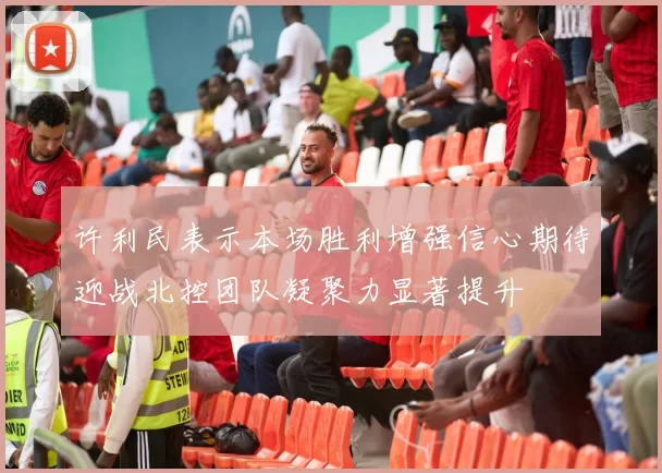许利民表示本场胜利增强信心期待迎战北控团队凝聚力显著提升