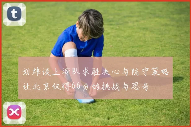刘炜谈上海队求胜决心与防守策略让北京仅得66分的挑战与思考
