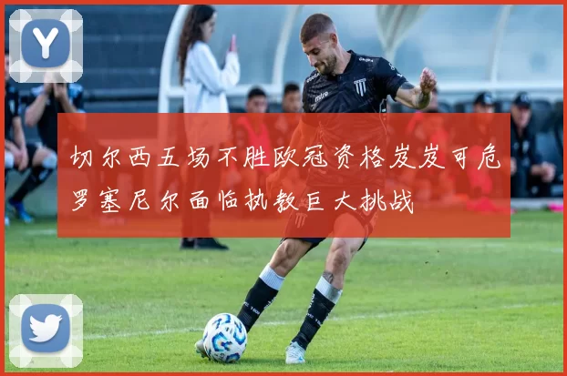 切尔西五场不胜欧冠资格岌岌可危罗塞尼尔面临执教巨大挑战