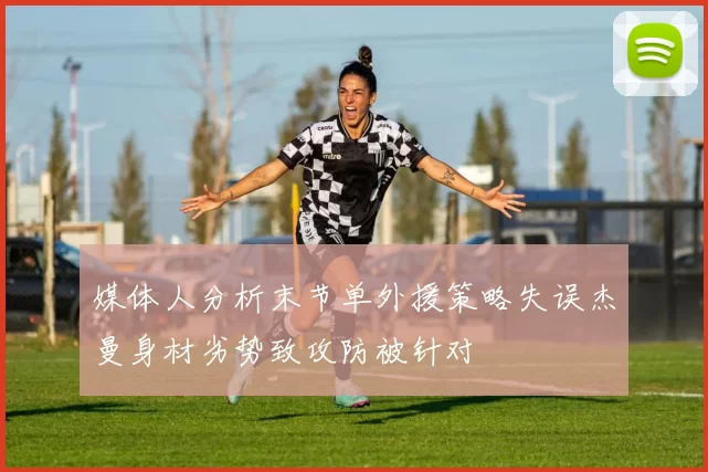 媒体人分析末节单外援策略失误杰曼身材劣势致攻防被针对