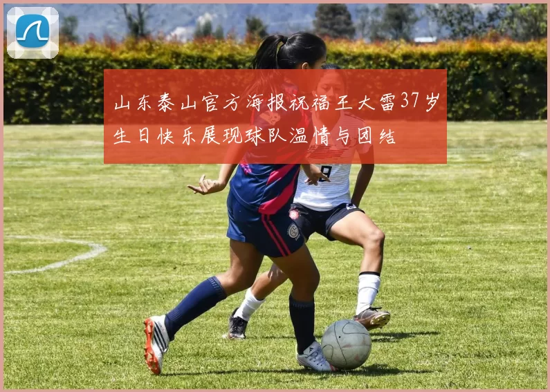 山东泰山官方海报祝福王大雷37岁生日快乐展现球队温情与团结