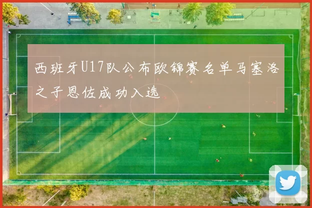 西班牙U17队公布欧锦赛名单马塞洛之子恩佐成功入选
